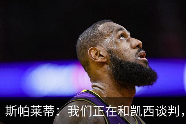 斯帕莱蒂：我们正在和凯西谈判，但需要有球员离队